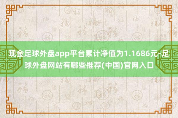 现金足球外盘app平台累计净值为1.1686元-足球外盘网站有哪些推荐(中国)官网入口