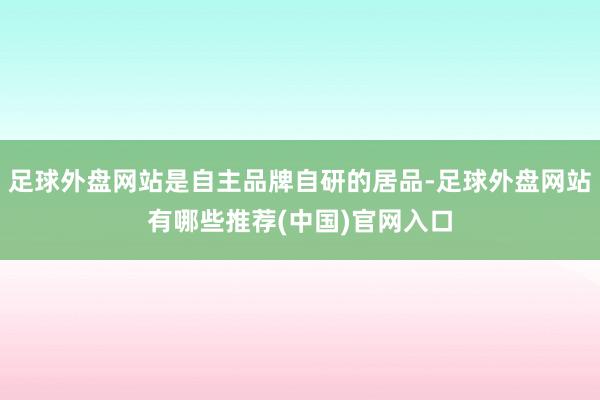 足球外盘网站是自主品牌自研的居品-足球外盘网站有哪些推荐(中国)官网入口