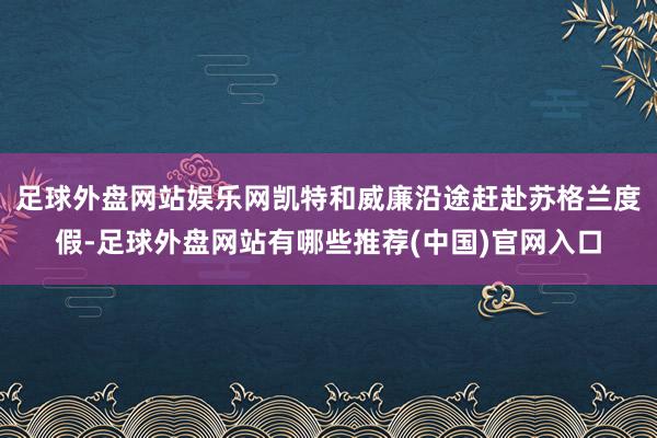 足球外盘网站娱乐网凯特和威廉沿途赶赴苏格兰度假-足球外盘网站有哪些推荐(中国)官网入口