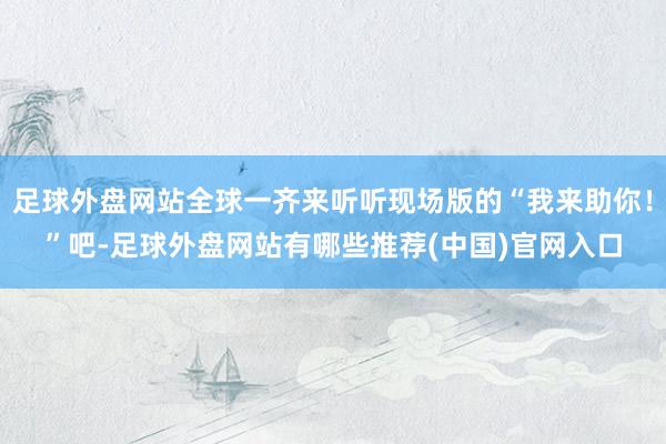 足球外盘网站全球一齐来听听现场版的“我来助你!”吧-足球外盘网站有哪些推荐(中国)官网入口