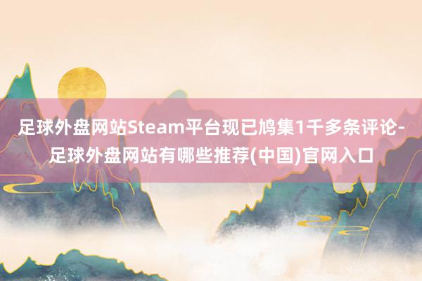 足球外盘网站Steam平台现已鸠集1千多条评论-足球外盘网站有哪些推荐(中国)官网入口