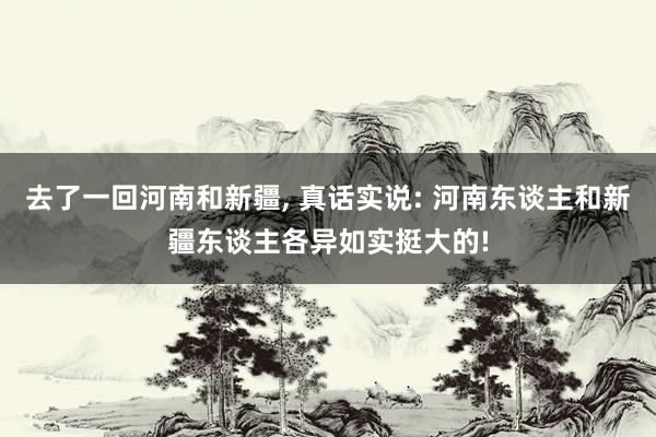 去了一回河南和新疆, 真话实说: 河南东谈主和新疆东谈主各异如实挺大的!