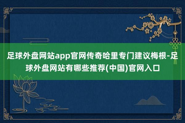 足球外盘网站app官网传奇哈里专门建议梅根-足球外盘网站有哪些推荐(中国)官网入口