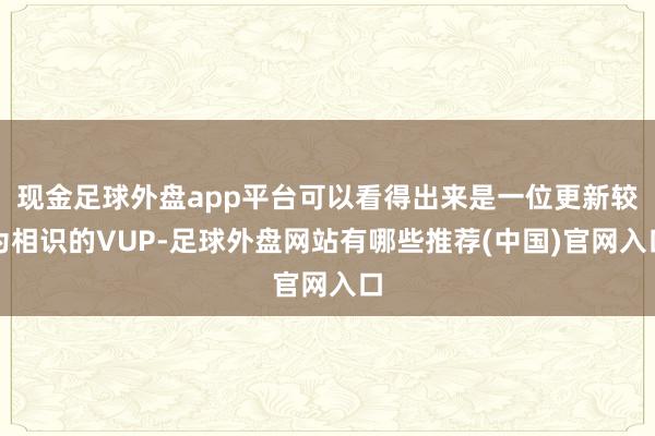 现金足球外盘app平台可以看得出来是一位更新较为相识的VUP-足球外盘网站有哪些推荐(中国)官网入口