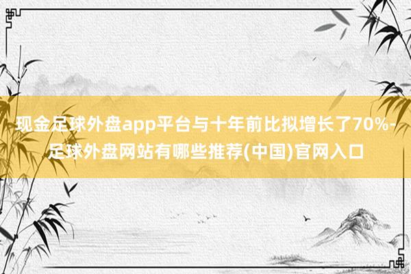 现金足球外盘app平台与十年前比拟增长了70%-足球外盘网站有哪些推荐(中国)官网入口
