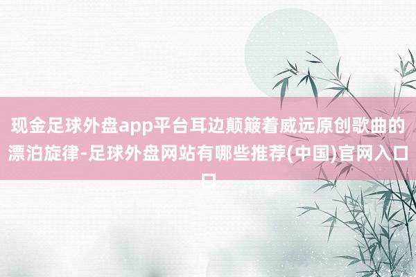 现金足球外盘app平台耳边颠簸着威远原创歌曲的漂泊旋律-足球外盘网站有哪些推荐(中国)官网入口