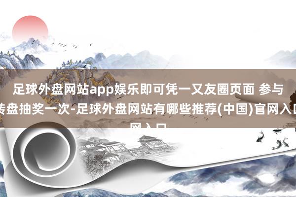 足球外盘网站app娱乐即可凭一又友圈页面 参与转盘抽奖一次-足球外盘网站有哪些推荐(中国)官网入口