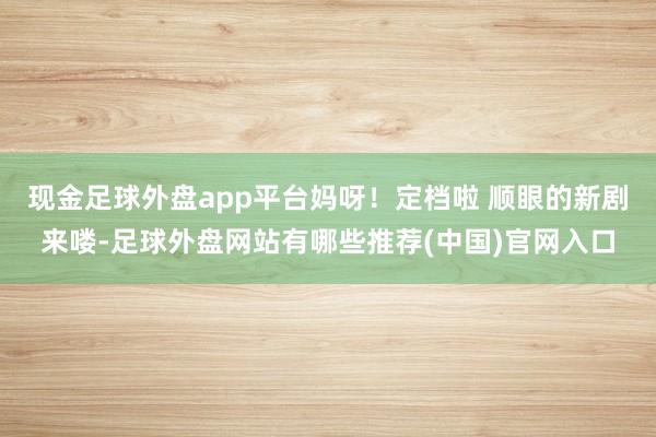 现金足球外盘app平台妈呀！定档啦 顺眼的新剧来喽-足球外盘网站有哪些推荐(中国)官网入口