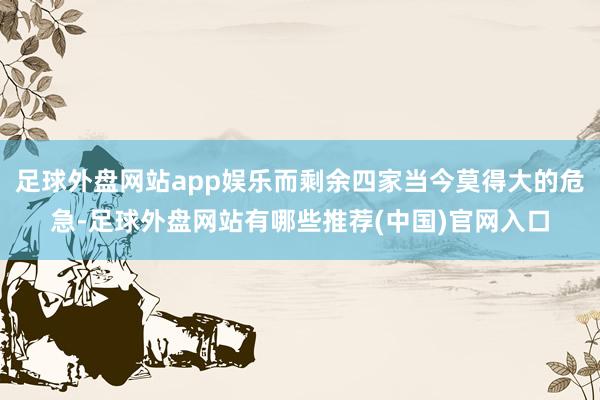 足球外盘网站app娱乐而剩余四家当今莫得大的危急-足球外盘网站有哪些推荐(中国)官网入口