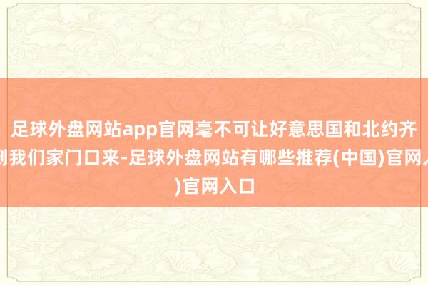 足球外盘网站app官网毫不可让好意思国和北约齐打到我们家门口来-足球外盘网站有哪些推荐(中国)官网入口