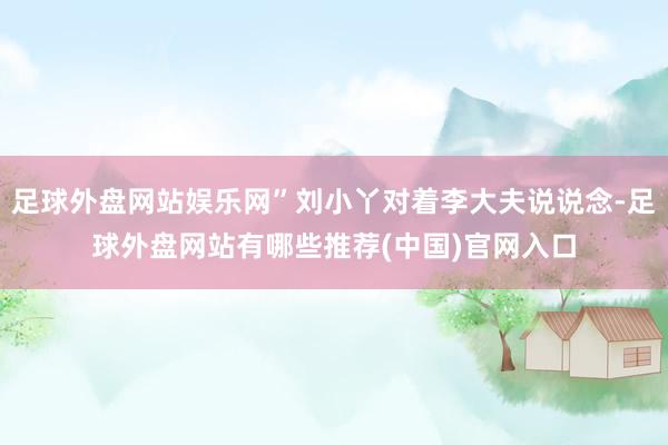 足球外盘网站娱乐网”刘小丫对着李大夫说说念-足球外盘网站有哪些推荐(中国)官网入口