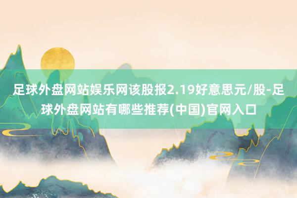 足球外盘网站娱乐网该股报2.19好意思元/股-足球外盘网站有哪些推荐(中国)官网入口
