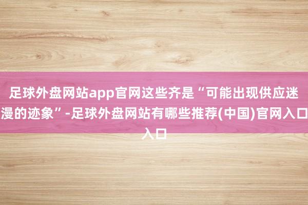 足球外盘网站app官网这些齐是“可能出现供应迷漫的迹象”-足球外盘网站有哪些推荐(中国)官网入口