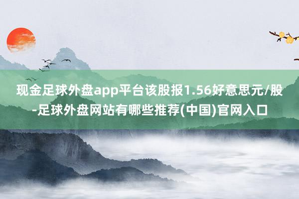 现金足球外盘app平台该股报1.56好意思元/股-足球外盘网站有哪些推荐(中国)官网入口