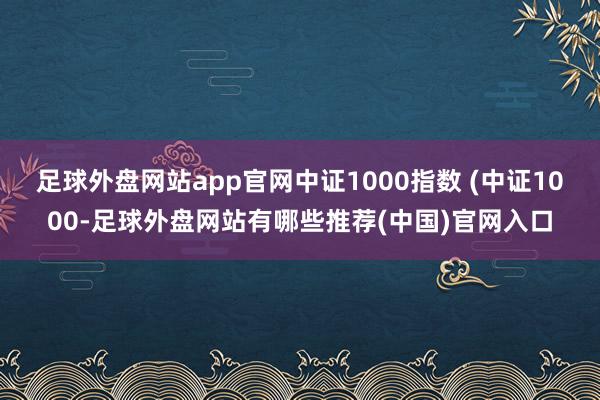 足球外盘网站app官网中证1000指数 (中证1000-足球外盘网站有哪些推荐(中国)官网入口