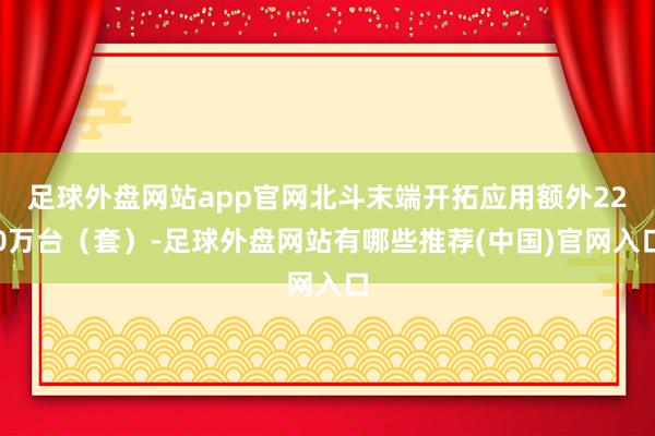 足球外盘网站app官网北斗末端开拓应用额外220万台（套）-足球外盘网站有哪些推荐(中国)官网入口