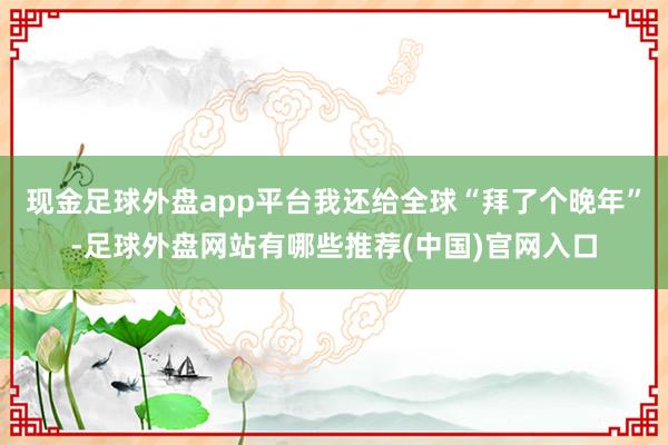 现金足球外盘app平台我还给全球“拜了个晚年”-足球外盘网站有哪些推荐(中国)官网入口