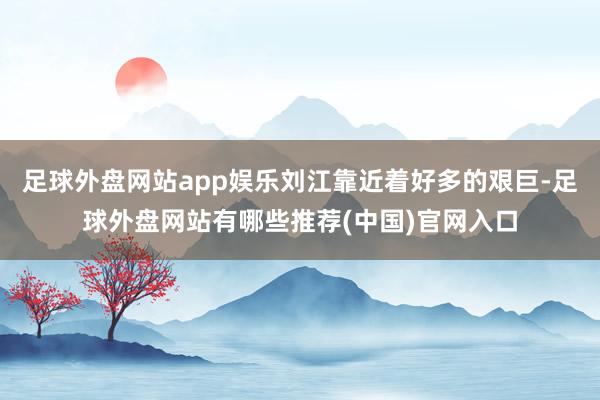 足球外盘网站app娱乐刘江靠近着好多的艰巨-足球外盘网站有哪些推荐(中国)官网入口