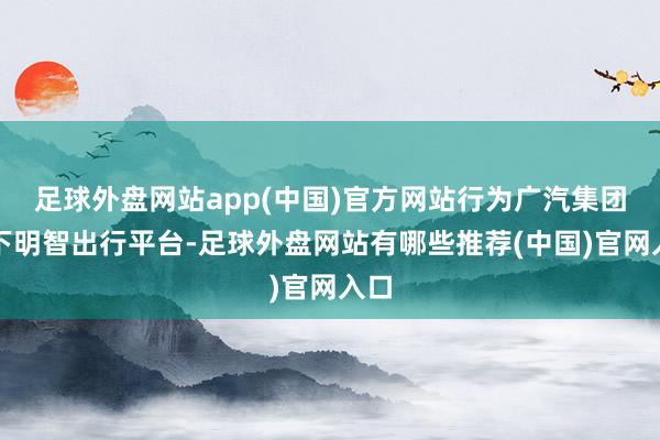 足球外盘网站app(中国)官方网站行为广汽集团旗下明智出行平台-足球外盘网站有哪些推荐(中国)官网入口