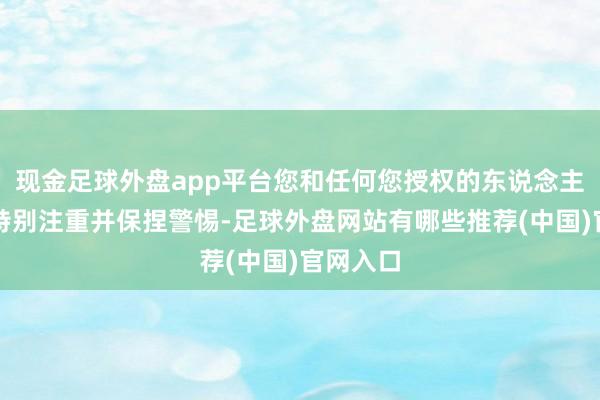 现金足球外盘app平台您和任何您授权的东说念主仍必须特别注重并保捏警惕-足球外盘网站有哪些推荐(中国)官网入口