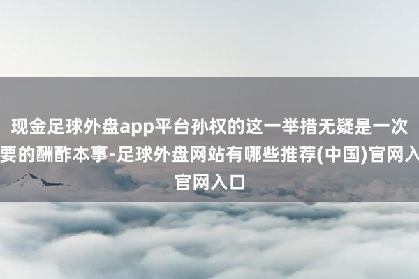 现金足球外盘app平台孙权的这一举措无疑是一次机要的酬酢本事-足球外盘网站有哪些推荐(中国)官网入口