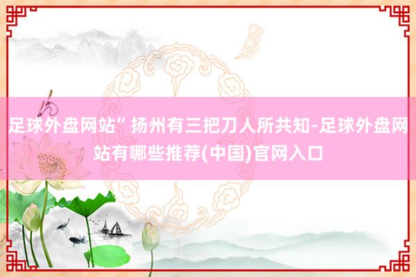 足球外盘网站”扬州有三把刀人所共知-足球外盘网站有哪些推荐(中国)官网入口