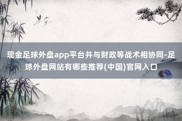 现金足球外盘app平台并与财政等战术相协同-足球外盘网站有哪些推荐(中国)官网入口