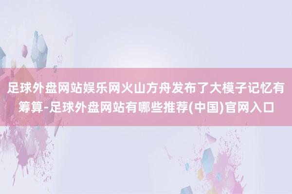 足球外盘网站娱乐网火山方舟发布了大模子记忆有筹算-足球外盘网站有哪些推荐(中国)官网入口