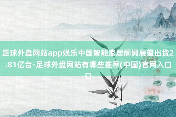 足球外盘网站app娱乐中国智能家居阛阓展望出货2.81亿台-足球外盘网站有哪些推荐(中国)官网入口
