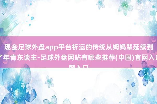 现金足球外盘app平台祈运的传统从姆妈辈延续到了年青东谈主-足球外盘网站有哪些推荐(中国)官网入口