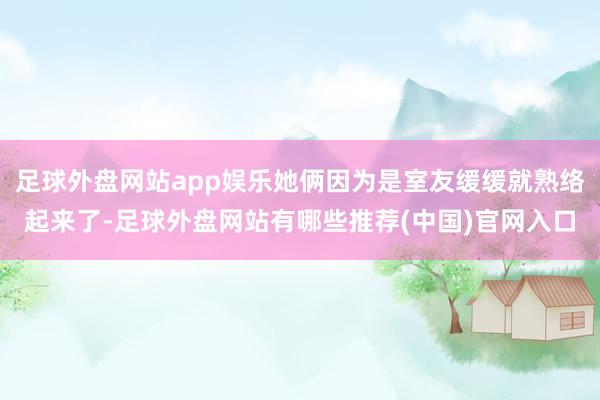 足球外盘网站app娱乐她俩因为是室友缓缓就熟络起来了-足球外盘网站有哪些推荐(中国)官网入口