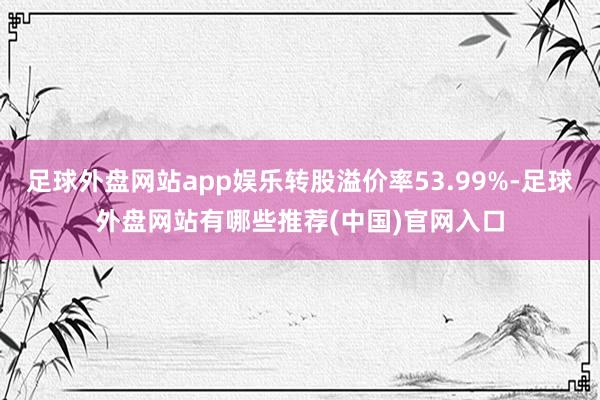 足球外盘网站app娱乐转股溢价率53.99%-足球外盘网站有哪些推荐(中国)官网入口