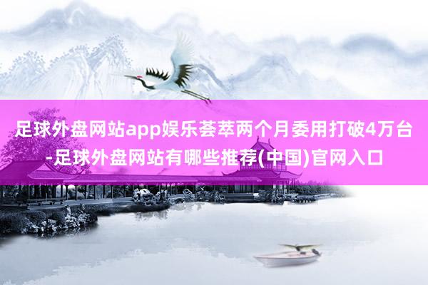 足球外盘网站app娱乐荟萃两个月委用打破4万台-足球外盘网站有哪些推荐(中国)官网入口