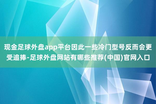 现金足球外盘app平台因此一些冷门型号反而会更受追捧-足球外盘网站有哪些推荐(中国)官网入口