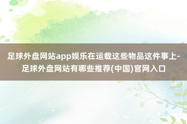 足球外盘网站app娱乐在运载这些物品这件事上-足球外盘网站有哪些推荐(中国)官网入口