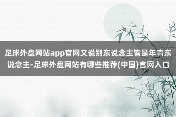 足球外盘网站app官网又说别东说念主皆是年青东说念主-足球外盘网站有哪些推荐(中国)官网入口