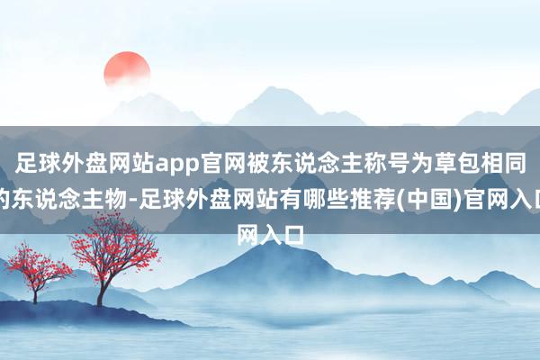 足球外盘网站app官网被东说念主称号为草包相同的东说念主物-足球外盘网站有哪些推荐(中国)官网入口