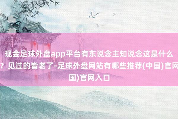 现金足球外盘app平台有东说念主知说念这是什么证吗？见过的皆老了-足球外盘网站有哪些推荐(中国)官网入口