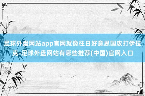 足球外盘网站app官网就像往日好意思国攻打伊拉克-足球外盘网站有哪些推荐(中国)官网入口