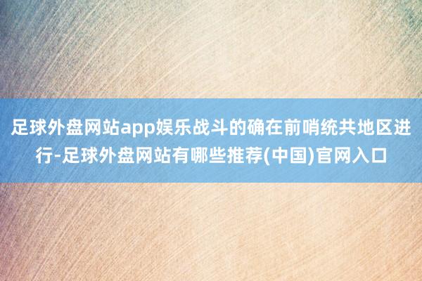 足球外盘网站app娱乐战斗的确在前哨统共地区进行-足球外盘网站有哪些推荐(中国)官网入口