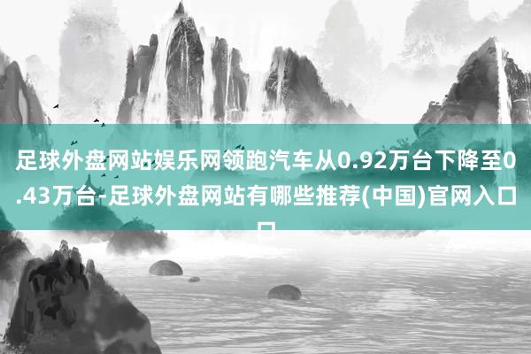 足球外盘网站娱乐网领跑汽车从0.92万台下降至0.43万台-足球外盘网站有哪些推荐(中国)官网入口