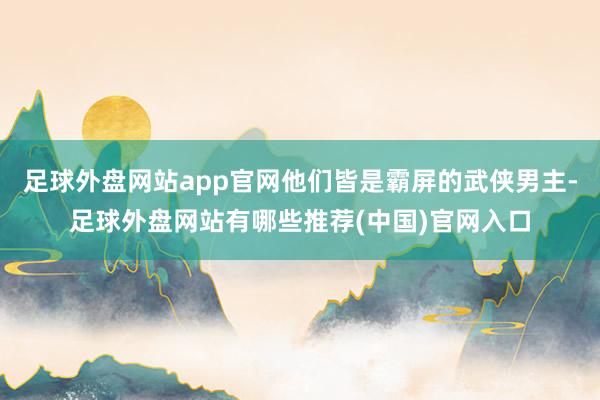 足球外盘网站app官网他们皆是霸屏的武侠男主-足球外盘网站有哪些推荐(中国)官网入口