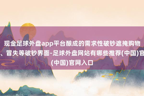 现金足球外盘app平台酿成的需求性破钞遮掩购物、失业、冒失等破钞界面-足球外盘网站有哪些推荐(中国)官网入口