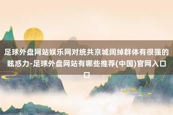足球外盘网站娱乐网对统共京城阔绰群体有很强的眩惑力-足球外盘网站有哪些推荐(中国)官网入口