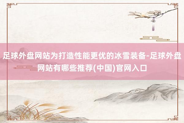 足球外盘网站为打造性能更优的冰雪装备-足球外盘网站有哪些推荐(中国)官网入口