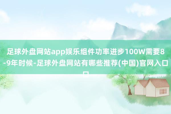 足球外盘网站app娱乐组件功率进步100W需要8-9年时候-足球外盘网站有哪些推荐(中国)官网入口
