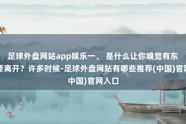 足球外盘网站app娱乐一、 是什么让你嗅觉有东谈主要离开？许多时候-足球外盘网站有哪些推荐(中国)官网入口