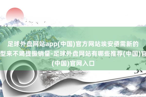足球外盘网站app(中国)官方网站埃安亟需新的爆款车型来不竭提振销量-足球外盘网站有哪些推荐(中国)官网入口