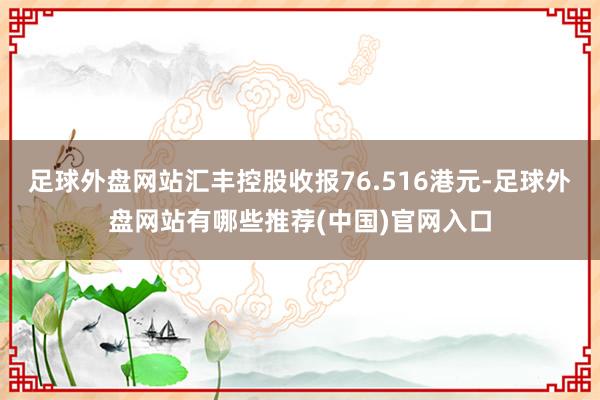 足球外盘网站汇丰控股收报76.516港元-足球外盘网站有哪些推荐(中国)官网入口