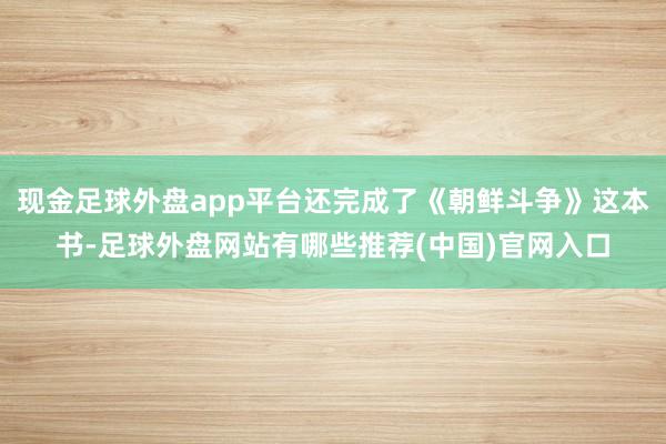 现金足球外盘app平台还完成了《朝鲜斗争》这本书-足球外盘网站有哪些推荐(中国)官网入口